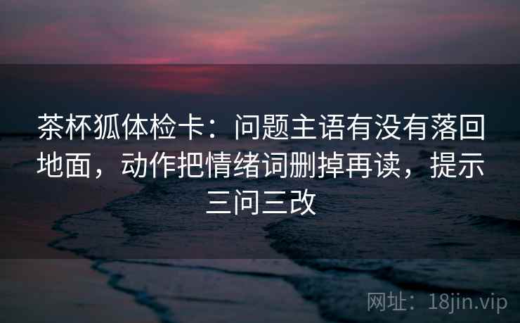 茶杯狐体检卡：问题主语有没有落回地面，动作把情绪词删掉再读，提示三问三改