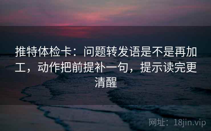 推特体检卡：问题转发语是不是再加工，动作把前提补一句，提示读完更清醒
