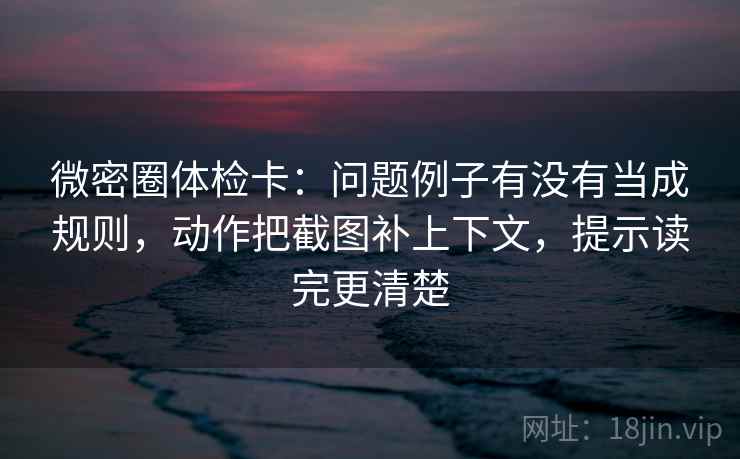 微密圈体检卡：问题例子有没有当成规则，动作把截图补上下文，提示读完更清楚