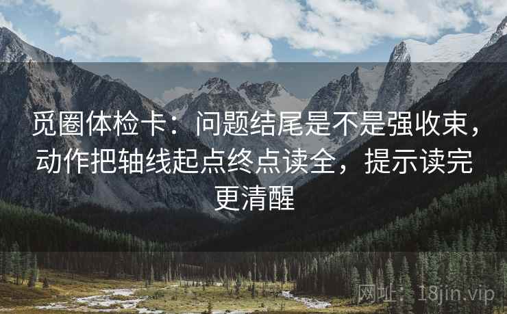 觅圈体检卡：问题结尾是不是强收束，动作把轴线起点终点读全，提示读完更清醒
