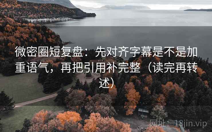 微密圈短复盘：先对齐字幕是不是加重语气，再把引用补完整（读完再转述）