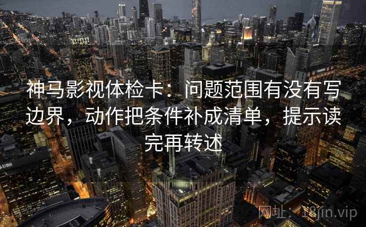 神马影视体检卡：问题范围有没有写边界，动作把条件补成清单，提示读完再转述