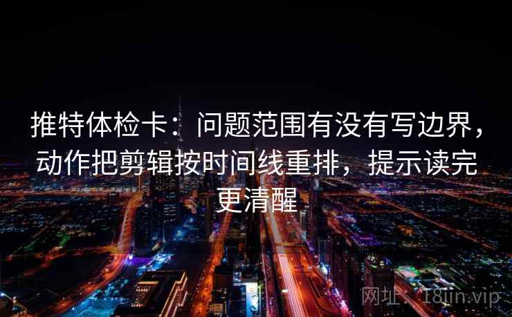 推特体检卡：问题范围有没有写边界，动作把剪辑按时间线重排，提示读完更清醒