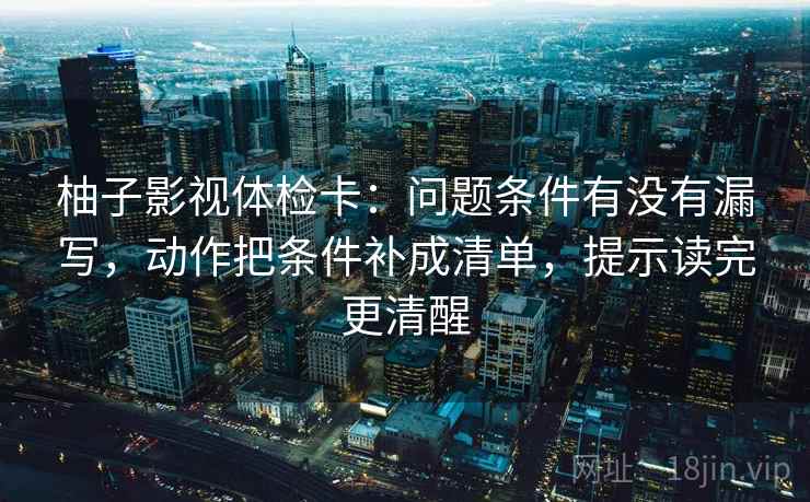 柚子影视体检卡：问题条件有没有漏写，动作把条件补成清单，提示读完更清醒