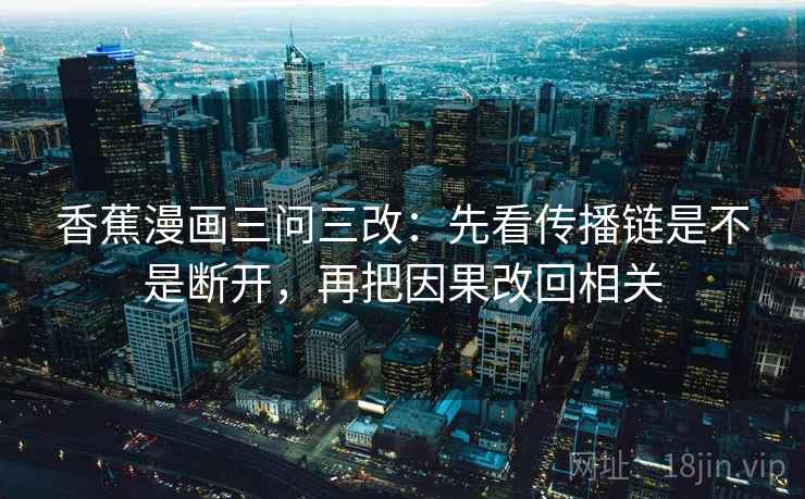 香蕉漫画三问三改：先看传播链是不是断开，再把因果改回相关