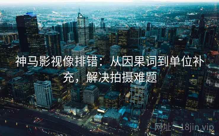 神马影视像排错：从因果词到单位补充，解决拍摄难题