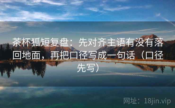 茶杯狐短复盘：先对齐主语有没有落回地面，再把口径写成一句话（口径先写）