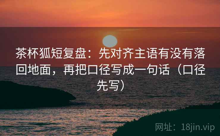 茶杯狐短复盘：先对齐主语有没有落回地面，再把口径写成一句话（口径先写）
