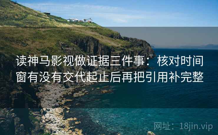 读神马影视做证据三件事：核对时间窗有没有交代起止后再把引用补完整