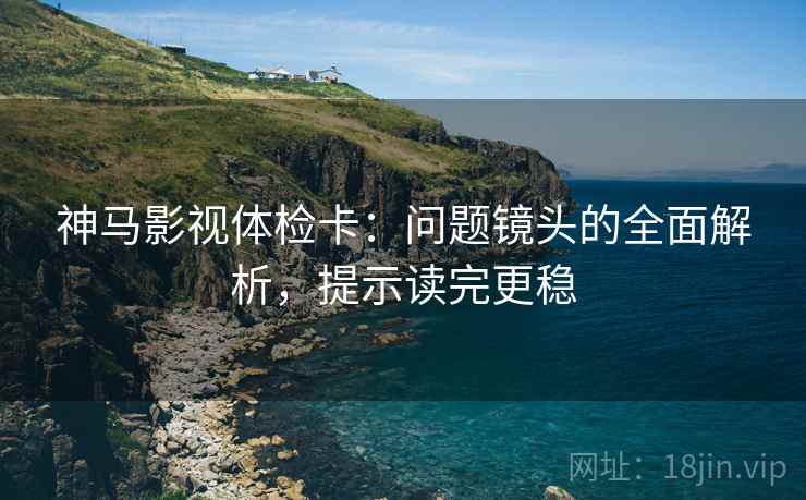 神马影视体检卡:问题镜头的全面解析,提示读完更稳 神马影视体检卡:问题镜头的全面解析,提示读完更稳
