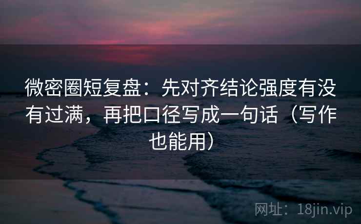 微密圈短复盘：先对齐结论强度有没有过满，再把口径写成一句话（写作也能用）