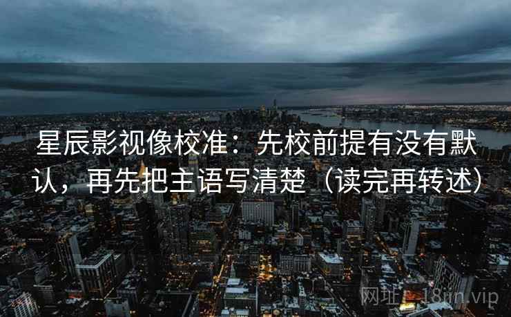 星辰影视像校准：先校前提有没有默认，再先把主语写清楚（读完再转述）