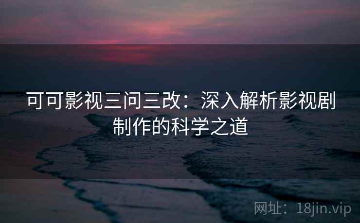 可可影视三问三改：深入解析影视剧制作的科学之道