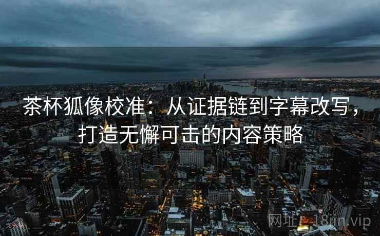 茶杯狐像校准:从证据链到字幕改写,打造无懈可击的内容策略 茶杯狐像校准:从证据链到字幕改写,打造无懈可击的内容策略