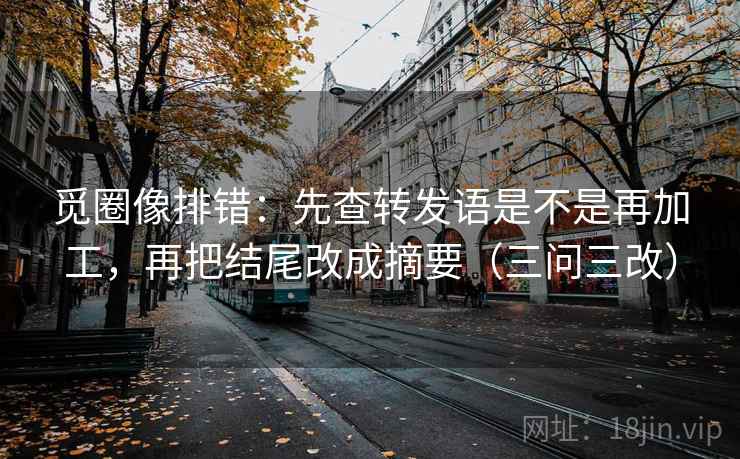 觅圈像排错:先查转发语是不是再加工,再把结尾改成摘要(三问三改) 觅圈像排错:先查转发语是不是再加工,再把结尾改成摘要(三问三改)