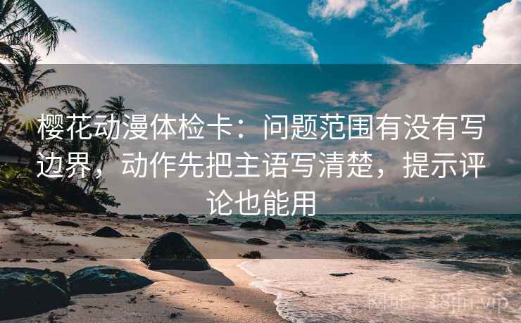 樱花动漫体检卡：问题范围有没有写边界，动作先把主语写清楚，提示评论也能用