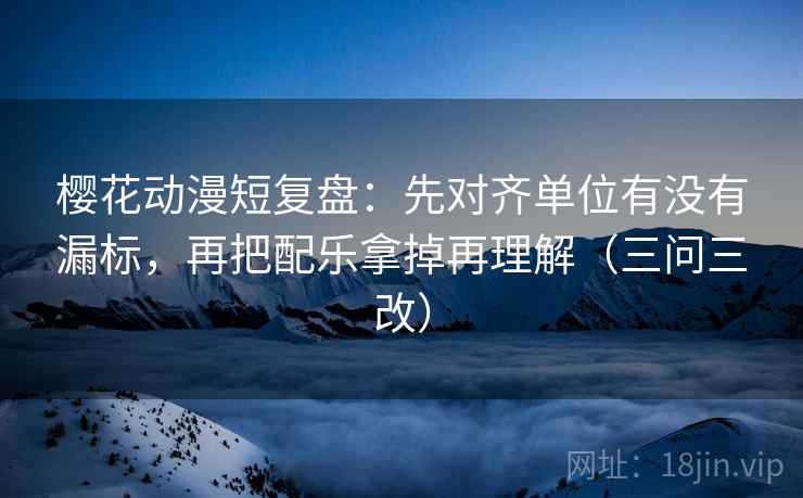 樱花动漫短复盘：先对齐单位有没有漏标，再把配乐拿掉再理解（三问三改）