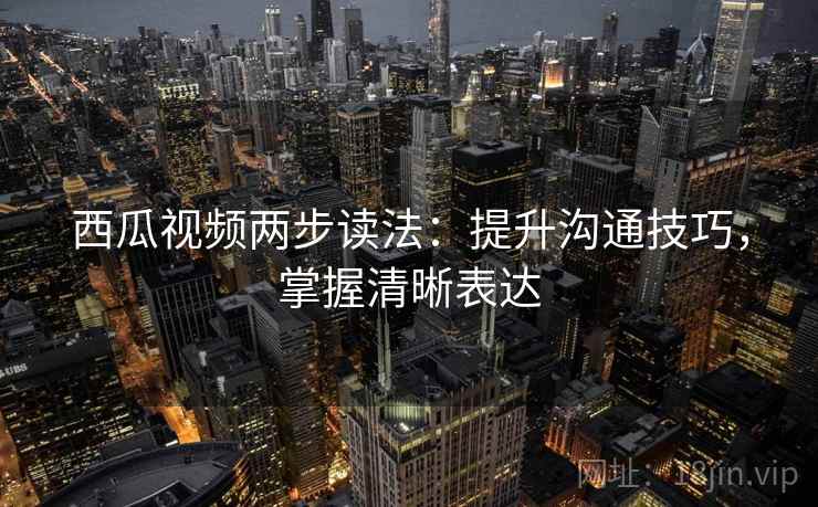 西瓜视频两步读法：提升沟通技巧，掌握清晰表达
