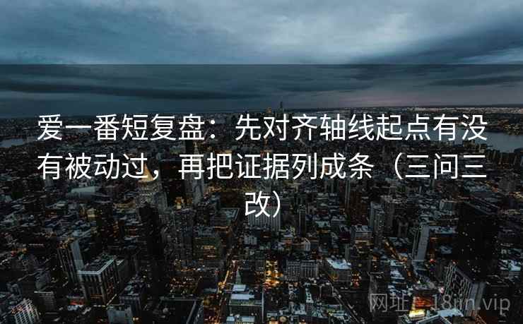 爱一番短复盘：先对齐轴线起点有没有被动过，再把证据列成条（三问三改）