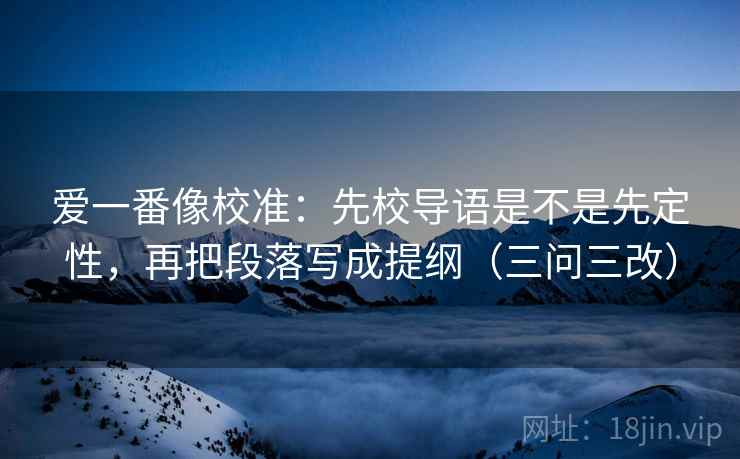 爱一番像校准:先校导语是不是先定性,再把段落写成提纲(三问三改) 爱一番像校准:先校导语是不是先定性,再把段落写成提纲(三问三改)