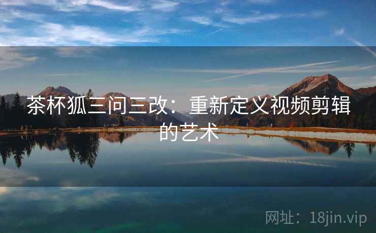 茶杯狐三问三改:重新定义视频剪辑的艺术 茶杯狐三问三改:重新定义视频剪辑的艺术