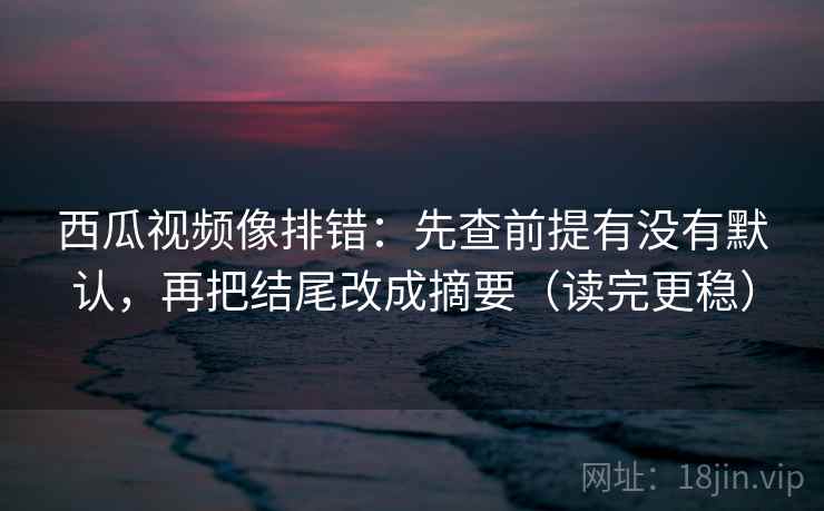 西瓜视频像排错：先查前提有没有默认，再把结尾改成摘要（读完更稳）