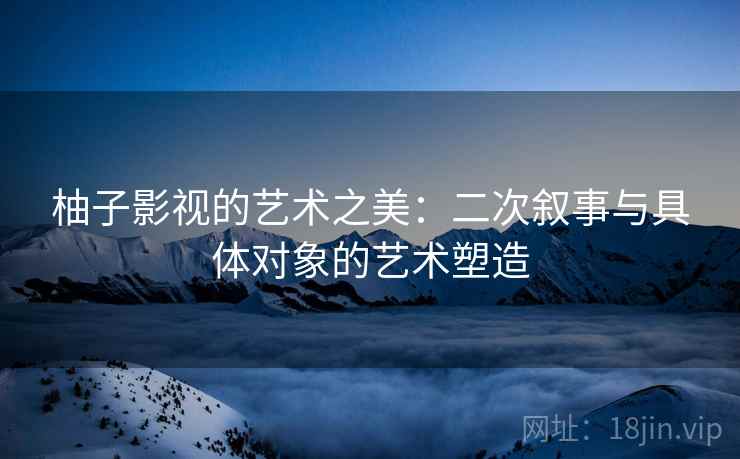 柚子影视的艺术之美：二次叙事与具体对象的艺术塑造