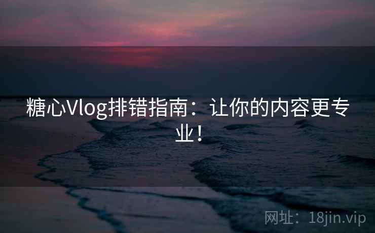糖心Vlog排错指南:让你的内容更专业! 糖心Vlog排错指南:让你的内容更专业!
