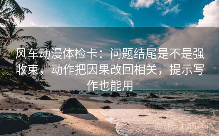 风车动漫体检卡:问题结尾是不是强收束,动作把因果改回相关,提示写作也能用