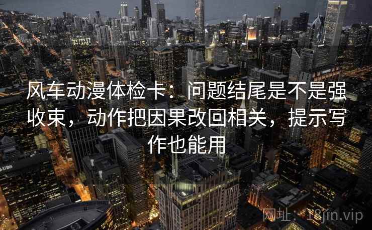 风车动漫体检卡:问题结尾是不是强收束,动作把因果改回相关,提示写作也能用 风车动漫体检卡:问题结尾是不是强收束,动作把因果改回相关,提示写作也能用