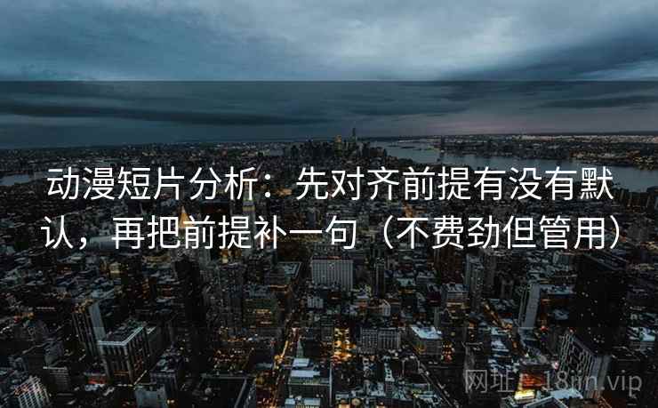动漫短片分析：先对齐前提有没有默认，再把前提补一句（不费劲但管用）