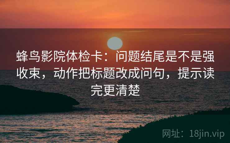 蜂鸟影院体检卡：问题结尾是不是强收束，动作把标题改成问句，提示读完更清楚