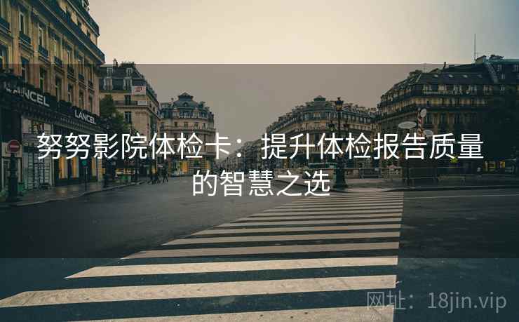 努努影院体检卡:提升体检报告质量的智慧之选 努努影院体检卡:提升体检报告质量的智慧之选