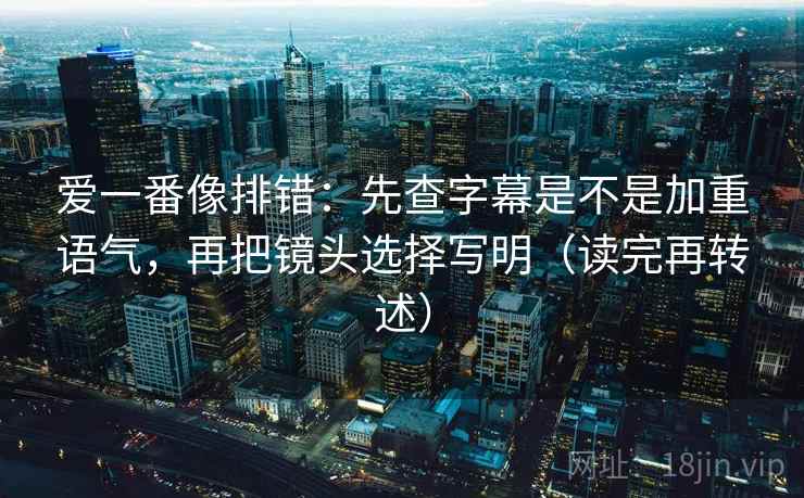 爱一番像排错:先查字幕是不是加重语气,再把镜头选择写明(读完再转述) 爱一番像排错:先查字幕是不是加重语气,再把镜头选择写明(读完再转述)
